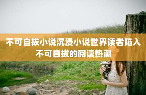 不可自拔小说沉浸小说世界读者陷入不可自拔的阅读热潮