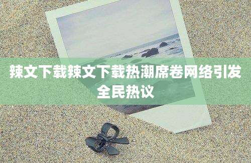 辣文下载辣文下载热潮席卷网络引发全民热议