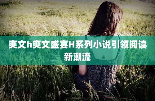 爽文h爽文盛宴H系列小说引领阅读新潮流