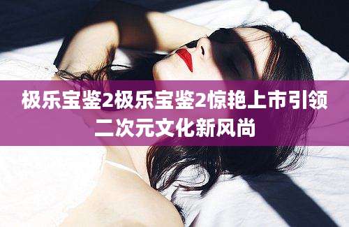 极乐宝鉴2极乐宝鉴2惊艳上市引领二次元文化新风尚