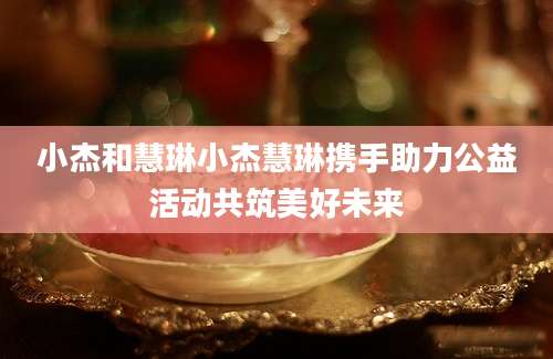小杰和慧琳小杰慧琳携手助力公益活动共筑美好未来