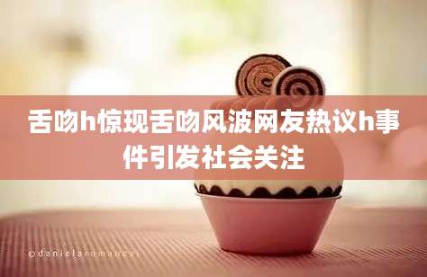 舌吻h惊现舌吻风波网友热议h事件引发社会关注