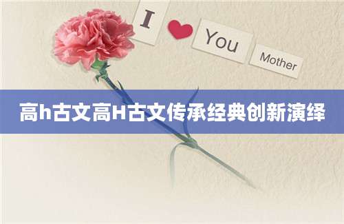 高h古文高H古文传承经典创新演绎