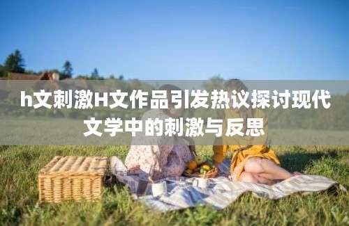 h文刺激H文作品引发热议探讨现代文学中的刺激与反思