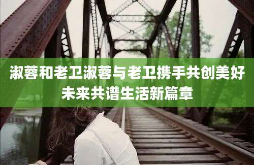 淑蓉和老卫淑蓉与老卫携手共创美好未来共谱生活新篇章