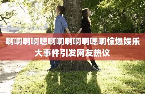 啊啊啊啊嗯啊啊啊啊啊嗯啊惊爆娱乐大事件引发网友热议