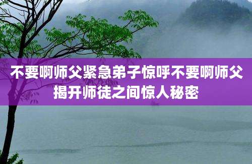 不要啊师父紧急弟子惊呼不要啊师父揭开师徒之间惊人秘密