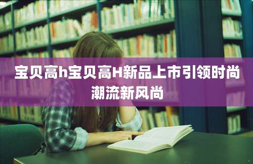 宝贝高h宝贝高H新品上市引领时尚潮流新风尚