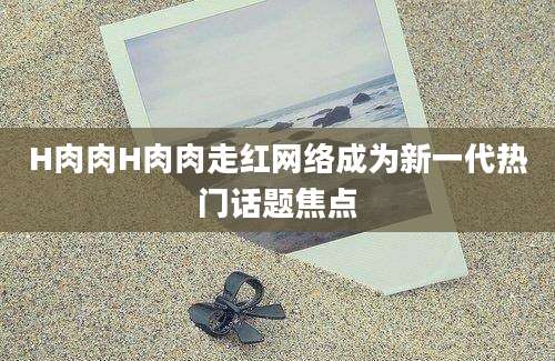 H肉肉H肉肉走红网络成为新一代热门话题焦点