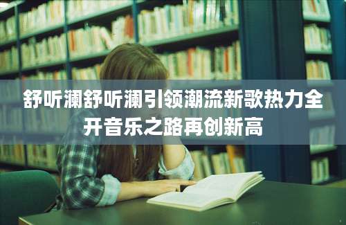 舒听澜舒听澜引领潮流新歌热力全开音乐之路再创新高