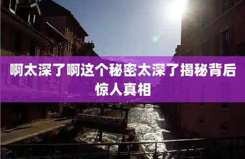 啊太深了啊这个秘密太深了揭秘背后惊人真相
