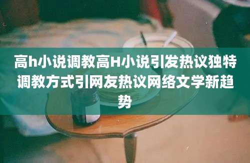 高h小说调教高H小说引发热议独特调教方式引网友热议网络文学新趋势