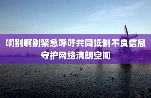 啊别啊别紧急呼吁共同抵制不良信息守护网络清朗空间