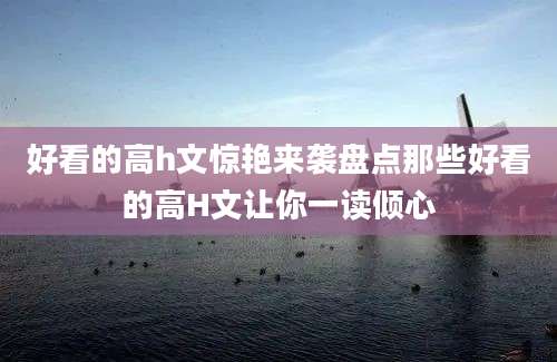好看的高h文惊艳来袭盘点那些好看的高H文让你一读倾心