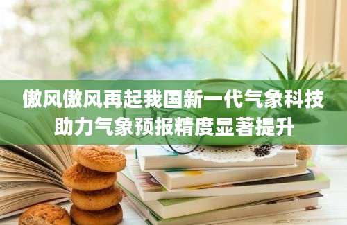 傲风傲风再起我国新一代气象科技助力气象预报精度显著提升