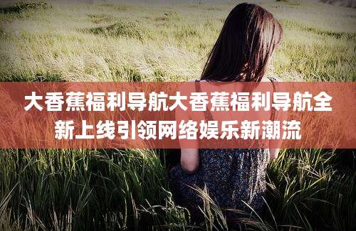 大香蕉福利导航大香蕉福利导航全新上线引领网络娱乐新潮流