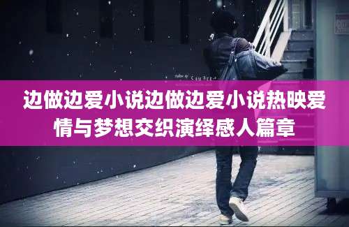 边做边爱小说边做边爱小说热映爱情与梦想交织演绎感人篇章