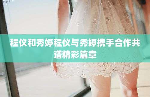 程仪和秀婷程仪与秀婷携手合作共谱精彩篇章