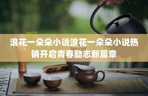 浪花一朵朵小说浪花一朵朵小说热销开启青春励志新篇章