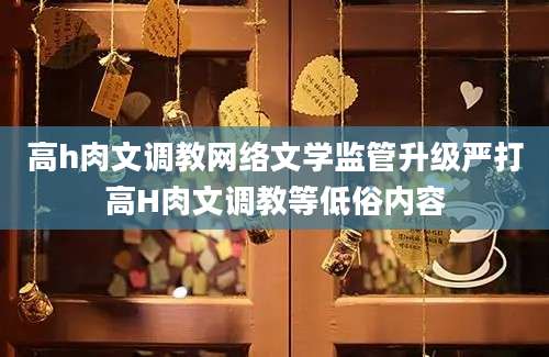 高h肉文调教网络文学监管升级严打高H肉文调教等低俗内容