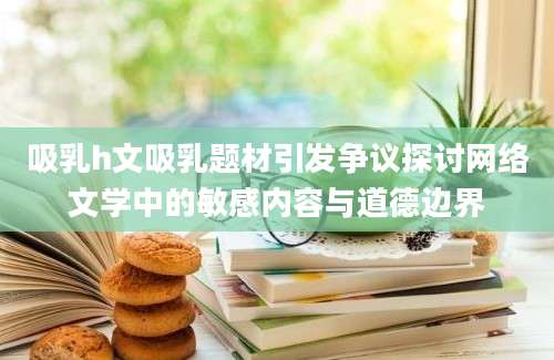 吸乳h文吸乳题材引发争议探讨网络文学中的敏感内容与道德边界