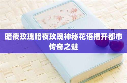 暗夜玫瑰暗夜玫瑰神秘花语揭开都市传奇之谜