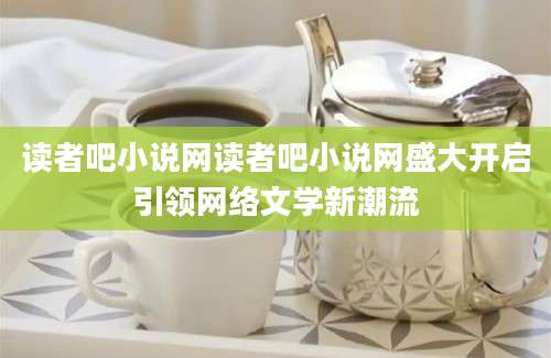 读者吧小说网读者吧小说网盛大开启引领网络文学新潮流