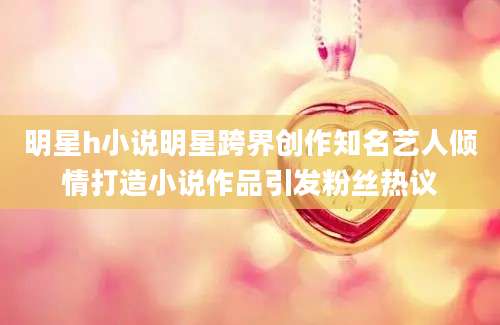 明星h小说明星跨界创作知名艺人倾情打造小说作品引发粉丝热议