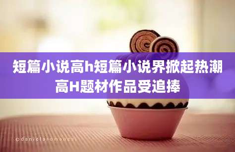 短篇小说高h短篇小说界掀起热潮高H题材作品受追捧