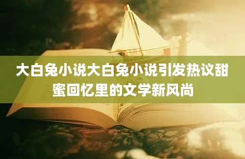 大白兔小说大白兔小说引发热议甜蜜回忆里的文学新风尚
