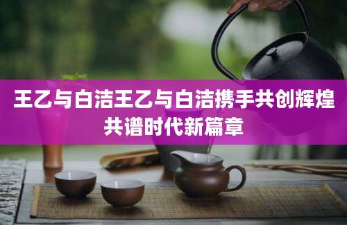 王乙与白洁王乙与白洁携手共创辉煌共谱时代新篇章