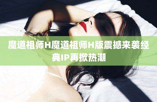 魔道祖师H魔道祖师H版震撼来袭经典IP再掀热潮