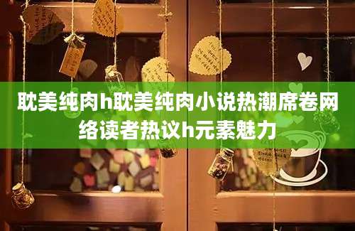 耽美纯肉h耽美纯肉小说热潮席卷网络读者热议h元素魅力