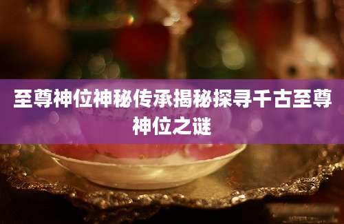 至尊神位神秘传承揭秘探寻千古至尊神位之谜