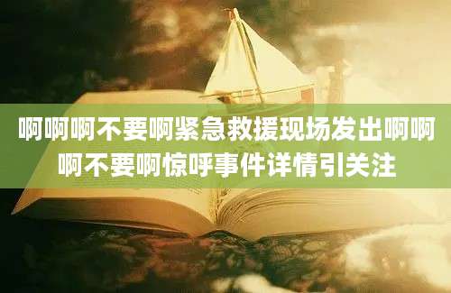 啊啊啊不要啊紧急救援现场发出啊啊啊不要啊惊呼事件详情引关注