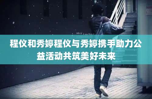 程仪和秀婷程仪与秀婷携手助力公益活动共筑美好未来