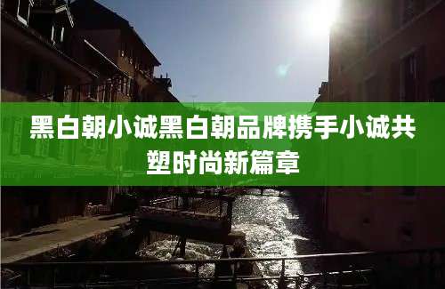 黑白朝小诚黑白朝品牌携手小诚共塑时尚新篇章