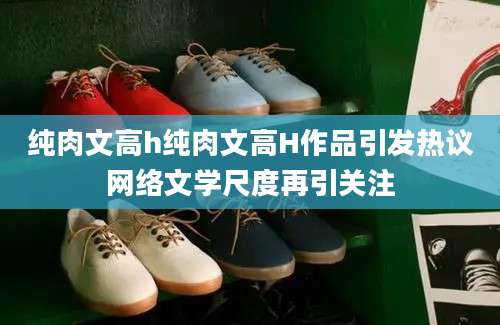 纯肉文高h纯肉文高H作品引发热议网络文学尺度再引关注