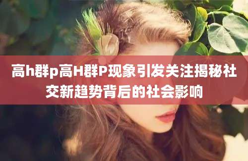 高h群p高H群P现象引发关注揭秘社交新趋势背后的社会影响