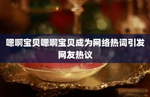 嗯啊宝贝嗯啊宝贝成为网络热词引发网友热议