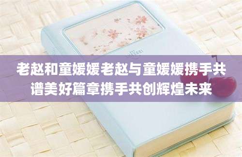 老赵和童媛媛老赵与童媛媛携手共谱美好篇章携手共创辉煌未来