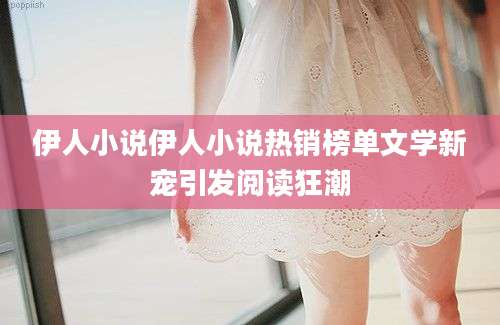 伊人小说伊人小说热销榜单文学新宠引发阅读狂潮