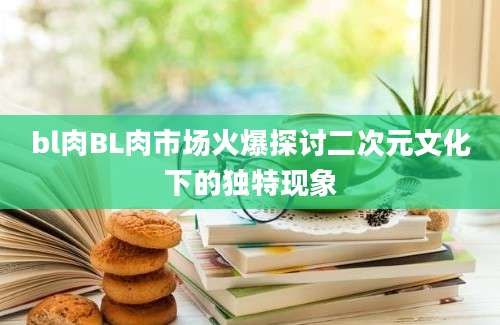bl肉BL肉市场火爆探讨二次元文化下的独特现象