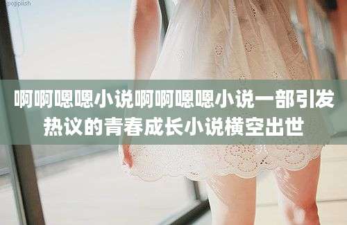 啊啊嗯嗯小说啊啊嗯嗯小说一部引发热议的青春成长小说横空出世