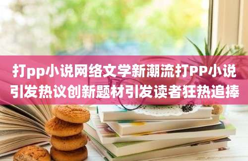 打pp小说网络文学新潮流打PP小说引发热议创新题材引发读者狂热追捧