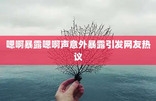 嗯啊暴露嗯啊声意外暴露引发网友热议