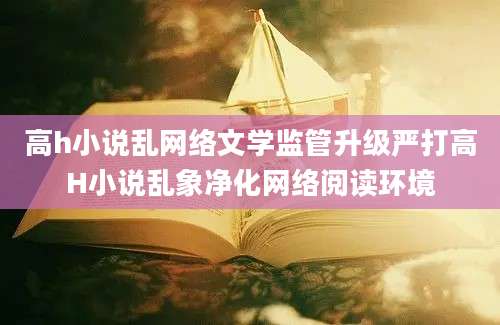 高h小说乱网络文学监管升级严打高H小说乱象净化网络阅读环境