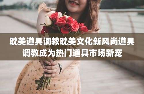 耽美道具调教耽美文化新风尚道具调教成为热门道具市场新宠