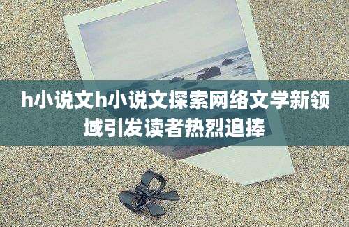h小说文h小说文探索网络文学新领域引发读者热烈追捧