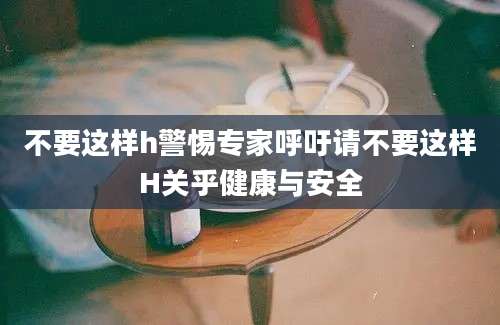 不要这样h警惕专家呼吁请不要这样H关乎健康与安全